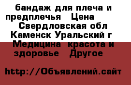  бандаж для плеча и предплечья › Цена ­ 1 200 - Свердловская обл., Каменск-Уральский г. Медицина, красота и здоровье » Другое   